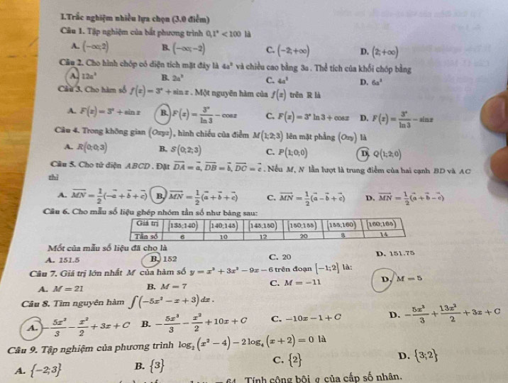 Trắc nghiệm nhiều lựa chọn (3.0 điểm)
Câu 1. Tập nghiệm của bắt phương trình 0,1°<100</tex> là
A. (-∈fty ,2) B. (-∈fty ,-2) C. (-2,+∈fty ) D. (2;+∈fty )
Câu 2. Cho hình chóp có diện tích mặt đảy là 4a^2 và chiều cao bằng 3a . Thể tích của khổi chóp bằng
A. 12a^3 B. 2a^2 C. 4a^3 D. 6a^3
Câu 3, Cho hàm số f(x)=3^x+sin x Một nguyên hàm của f(x) trên R là
A. F(x)=3^x+sin x B. F(x)= 3^x/ln 3 -cos x C. F(x)=3^xln 3+cos x D. F(x)= 3^x/ln 3 -sin x
Câu 4. Trong không gian (Oxyz) , hình chiều của điểm M(1;2;3) lên mặt phẳng (Oxy) là
A. R(0;0;3) B. S(0;2;3) C. P(1;0;0) D Q(1;2;0)
Câu 5. Cho tử diện ABCD . Đặt vector DA=vector a,vector DB=vector b,vector DC=vector c.Nếu M, N lần lượt là trung điểm của hai cạnh BD và AC
thì
A. vector MN= 1/2 (-vector a+vector b+vector c) B. vector MN= 1/2 (vector a+vector b+vector c) C. vector MN= 1/2 (vector a-vector b+vector c) D. vector MN= 1/2 (vector a+vector b-vector c)
Câu 6. Cho mẫ
Mốt của mẫu số liệu đã cho là
A. 151.5 B. 152 C. 20 D. 151.75
Câu 7. Giá trị lớn nhất Mỹ của hàm số y=x^3+3x^2-9x-6 trên đoạn [-1;2] là
A. M=21 B, M=7 C. M=-11 D M=5
Câu 8, Tìm nguyên hàm ∈t (-5x^2-x+3)dx.
A. - 5x^3/3 - x^2/2 +3x+C B. - 5x^3/3 - x^2/2 +10x+C C. -10x-1+C D. - 5x^3/3 + 13x^2/2 +3x+C
Cầu 9. Tập nghiệm của phương trình log _2(x^2-4)-2log _4(x+2)=0ld
C.
A.  -2;3 B.  3  2 D.  3;2
Tính cộng bội ợ của cấp số nhân.