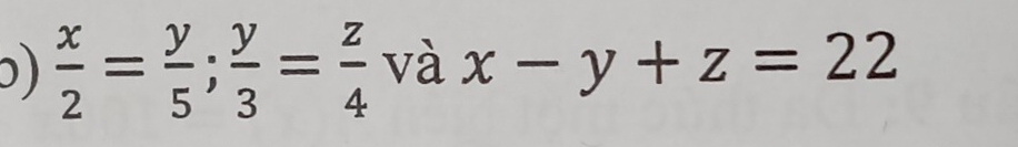 ɔ)  x/2 = y/5 ;  y/3 = z/4  và x-y+z=22