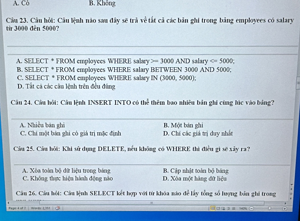 A. Có B. Không
Câu 23. Câu hỏi: Câu lệnh nào sau đây sẽ trả về tất cả các bản ghi trong bảng employees có salary
từ 3000 đến 5000?
A. SELECT * FROM employees WHERE salary =3000 AND salary ;
B. SELECT * FROM employees WHERE salary BETWEEN 3000 AND 5000;
C. SELECT * FROM employees WHERE salary IN (3000, 5000);
D. Tất cả các câu lệnh trên đều đúng
Câu 24. Câu hỏi: Câu lệnh INSERT INTO có thể thêm bao nhiêu bản ghi cùng lúc vào bảng?
A. Nhiều bản ghi B. Một bản ghi
C. Chi một bản ghi có giá trị mặc định D. Chỉ các giá trị duy nhất
Câu 25. Câu hỏi: Khi sử dụng DELETE, nếu không có WHERE thì điều gì sẽ xây ra?
A. Xóa toàn bộ dữ liệu trong bảng B. Cập nhật toàn bộ bảng
C. Không thực hiện hành động nào D. Xóa một hàng dữ liệu
Câu 26. Câu hỏi: Câu lệnh SELECT kết hợp với từ khóa nào để lấy tổng số lượng bản ghi trong
Page: 4 of 7 Words: 2,351 140%