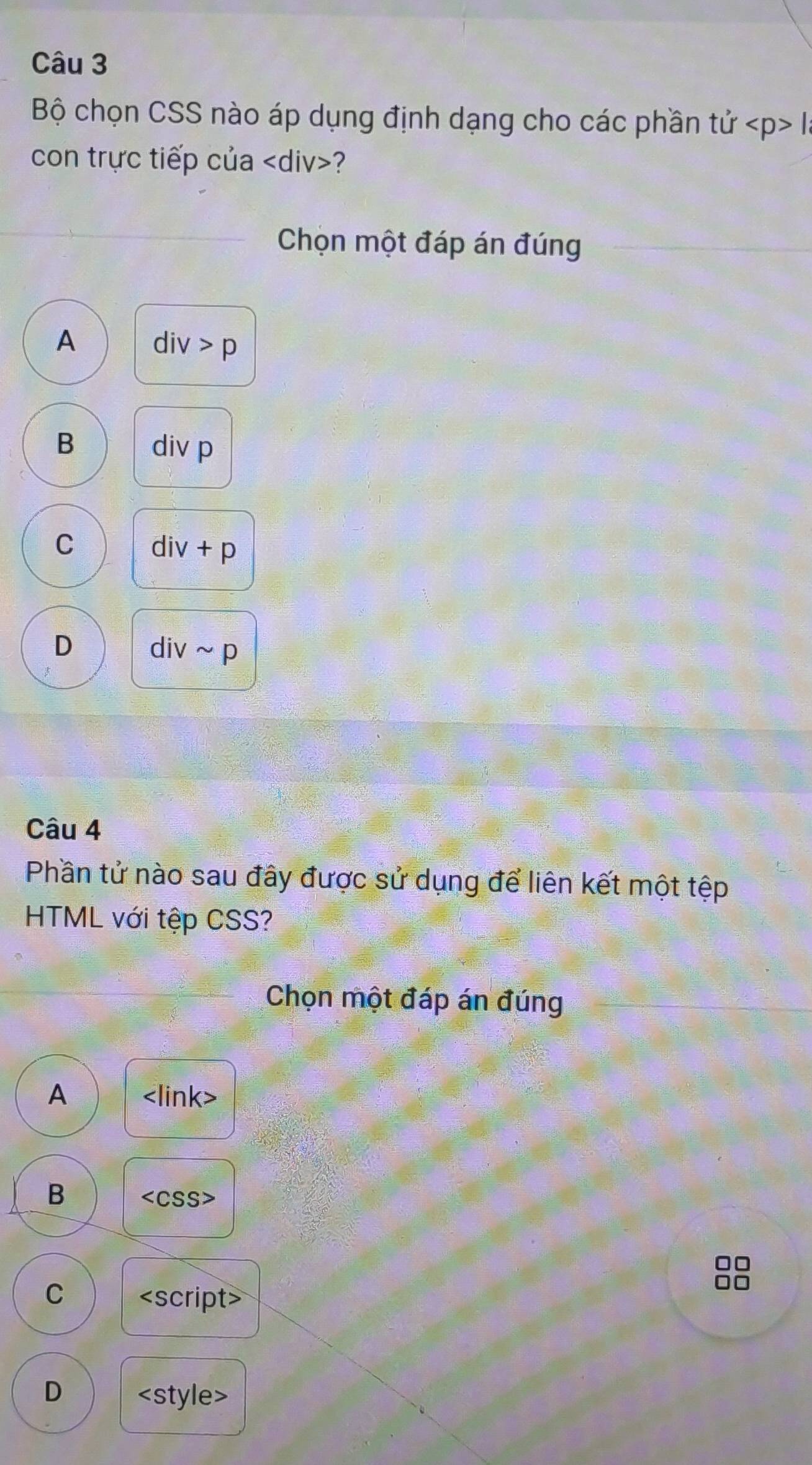 Bộ chọn CSS nào áp dụng định dạng cho các phần từ tu l
con trực tiếp của ?
Chọn một đáp án đúng
A div>p
B div p
C div+p
D divsim p
Câu 4
Phần tử nào sau đây được sử dụng để liên kết một tệp
HTML với tệp CSS?
Chọn một đáp án đúng
A
B
88
C script
D