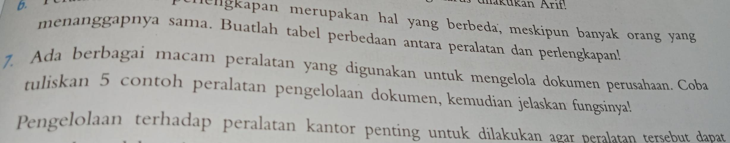 makükan Arıf! 
he n g apan merupakan hal yang berbeda, meskipun banyak orang yang 
menanggapnya sama. Buatlah tabel perbedaan antara peralatan dan perlengkapan! 
7. Ada berbagai macam peralatan yang digunakan untuk mengelola dokumen perusahaan. Coba 
tuliskan 5 contoh peralatan pengelolaan dokumen, kemudian jelaskan fungsinya! 
Pengelolaan terhadap peralatan kantor penting untuk dilakukan agar peralatan tersebut dapat