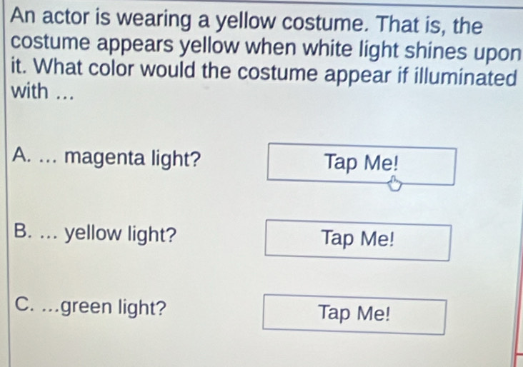 An actor is wearing a yellow costume. That is, the
costume appears yellow when white light shines upon
it. What color would the costume appear if illuminated
with ...
A. ... magenta light? Tap Me!
B. ... yellow light? Tap Me!
C. .green light? Tap Me!