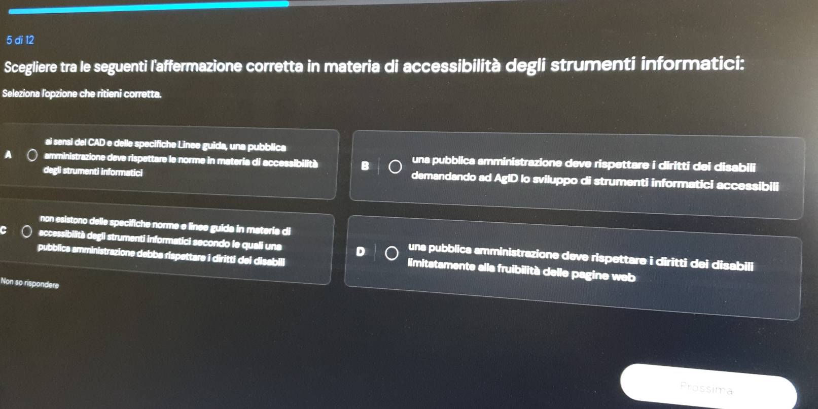 di 12
Scegliere tra le seguenti l'affermazione corretta in materia di accessibilità degli strumenti informatici:
Seleziona lopzione che ritieni corretta.
ai sensi del CAD e delle specifiche Linee guida, una pubblica
amministrazione deve rispettare le norme in materia di accessibilità B una pubblica amministrazione deve rispettare i diritti dei disabili
degli strumenti informatici
demandando ad AgID Io sviluppo di strumenti informatici accessibili
non esistono delle specifiche norme e linee guida in materia di
eccessibilità degli strumenti informatici secondo le quali una D una pubblica amministrazione deve rispettare i diritti dei disabili
pubblica amministrazione debba rispettare i diritti dei disabili
limitatamente alla fruibilità delle pagine web
Non so rispondere
Prossima