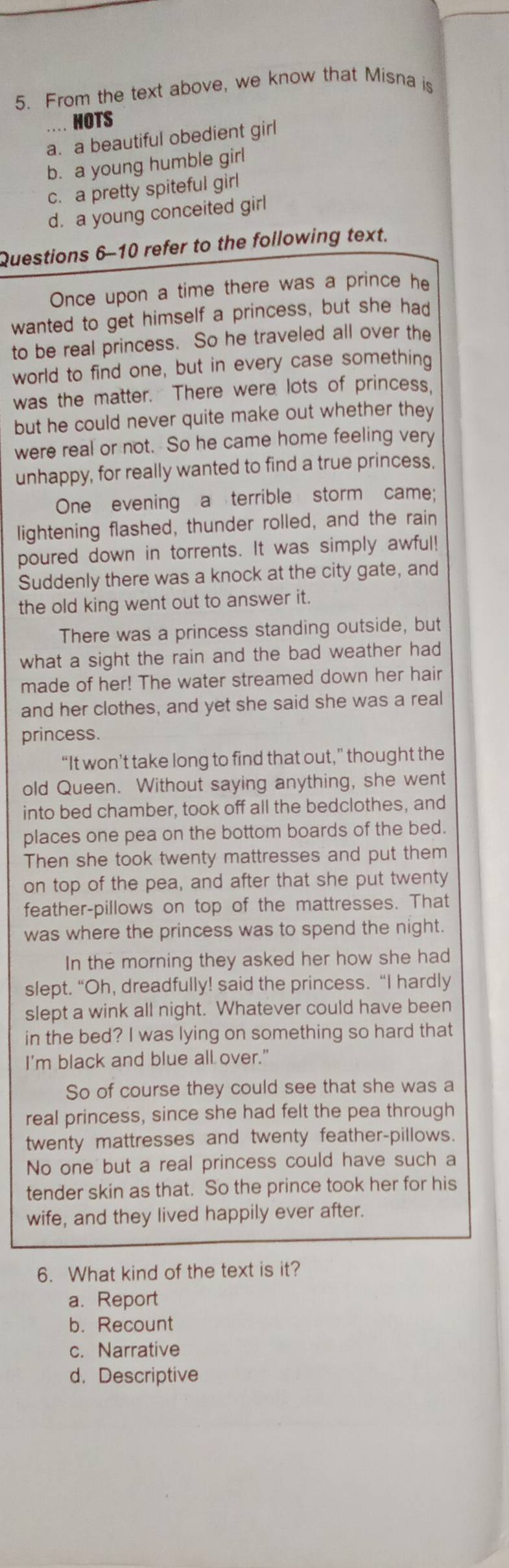 From the text above, we know that Misna is
HOTS
a. a beautiful obedient girl
b. a young humble girl
c. a pretty spiteful girl
d. a young conceited girl
Questions 6-10 refer to the following text.
Once upon a time there was a prince he
wanted to get himself a princess, but she had
to be real princess. So he traveled all over the
world to find one, but in every case something
was the matter. There were lots of princess.
but he could never quite make out whether they
were real or not. So he came home feeling very
unhappy, for really wanted to find a true princess.
One evening a terrible storm came;
lightening flashed, thunder rolled, and the rain
poured down in torrents. It was simply awful!
Suddenly there was a knock at the city gate, and
the old king went out to answer it.
There was a princess standing outside, but
what a sight the rain and the bad weather had
made of her! The water streamed down her hair
and her clothes, and yet she said she was a real
princess.
“It won’t take long to find that out,” thought the
old Queen. Without saying anything, she went
into bed chamber, took off all the bedclothes, and
places one pea on the bottom boards of the bed.
Then she took twenty mattresses and put them
on top of the pea, and after that she put twenty
feather-pillows on top of the mattresses. That
was where the princess was to spend the night.
In the morning they asked her how she had
slept. “Oh, dreadfully! said the princess. “I hardly
slept a wink all night. Whatever could have been
in the bed? I was lying on something so hard that
I'm black and blue all over."
So of course they could see that she was a
real princess, since she had felt the pea through
twenty mattresses and twenty feather-pillows.
No one but a real princess could have such a
tender skin as that. So the prince took her for his
wife, and they lived happily ever after.
6. What kind of the text is it?
a. Report
b. Recount
c. Narrative
d. Descriptive