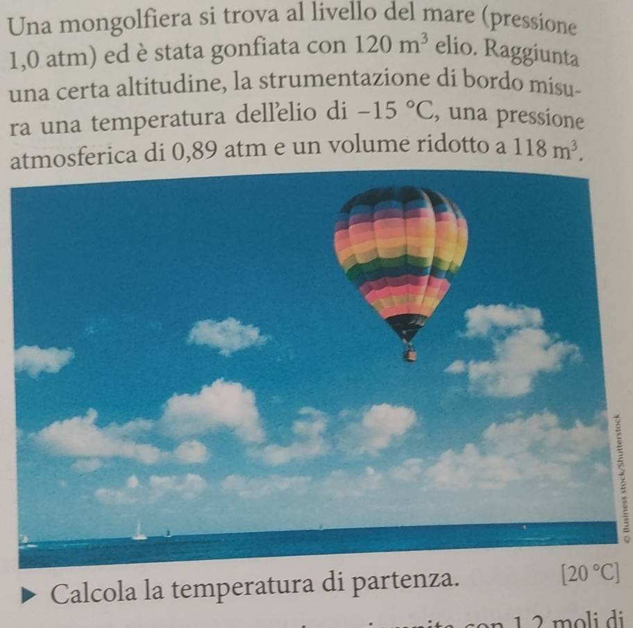 Una mongolfiera si trova al livello del mare (pressione
1,0 atm) ed è stata gonfiata con 120m^3 elio. Raggiunta
una certa altitudine, la strumentazione di bordo misu-
ra una temperatura dellelio di -15°C , una pressione
asferica di 0,89 atm e un volume ridotto a 118m^3.
7
Calcola la temperatura di partenza. 
1 2 moli di