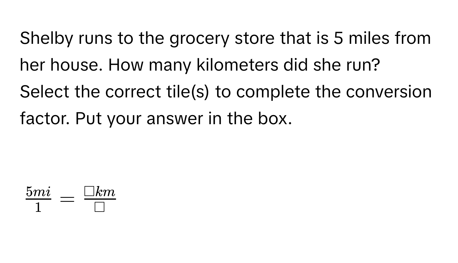 Shelby runs to the grocery store that is 5 miles from her house. How many kilometers did she run? 
Select the correct tile(s) to complete the conversion factor. Put your answer in the box.

$ 5mi/1 = □ km/□  $