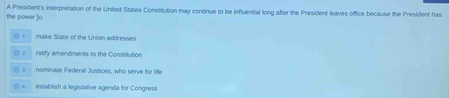 A President's interpretation of the United States Constitution may continue to be influential long after the President leaves office because the President has
the power ]:o
1 make State of the Union addresses
2. ratify amendments to the Constitution
3. nominate Federal Justices, who serve for life
4 establish a legislative agenda for Congress
