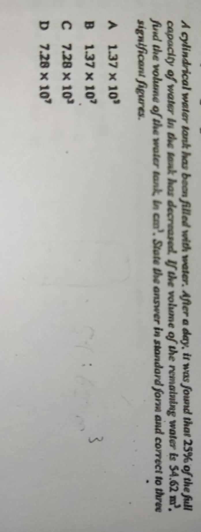 A cylindrical water tank has been filled with water. After a day, it was found that 25% of the full
capacity of water in the tank has decreased. If the volume of the remaining water is 54.62m^3. 
find the volume of the water tank, in cm^3. State the answer in standard form and correct to three
significant figures.
A 1.37* 10^3
B 1.37* 10^7
C 7.28* 10^3
D 7.28* 10^7