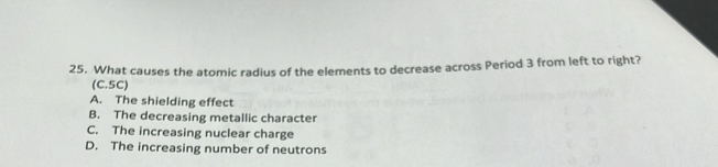 What causes the atomic radius of the elements to decrease across Period 3 from left to right?
(C. 5C)
A. The shielding effect
B. The decreasing metallic character
C. The increasing nuclear charge
D. The increasing number of neutrons