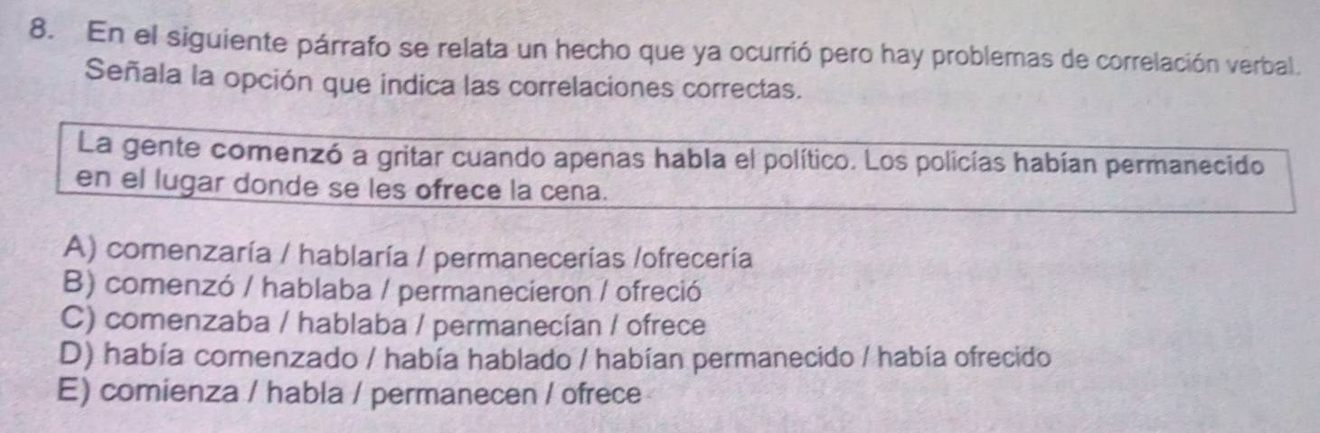 En el siguiente párrafo se relata un hecho que ya ocurrió pero hay problemas de correlación verbal.
Señala la opción que indica las correlaciones correctas.
La gente comenzó a gritar cuando apenas habla el político. Los policías habían permanecido
en el lugar donde se les ofrece la cena.
A) comenzaría / hablaría / permanecerías /ofrecería
B) comenzó / hablaba / permanecieron / ofreció
C) comenzaba / hablaba / permanecían / ofrece
D) había comenzado / había hablado / habían permanecido / había ofrecido
E) comienza / habla / permanecen / ofrece