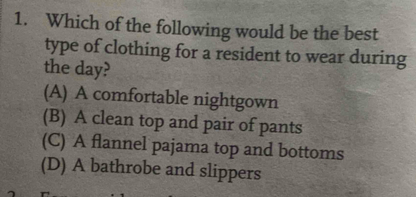 Which of the following would be the best
type of clothing for a resident to wear during
the day?
(A) A comfortable nightgown
(B) A clean top and pair of pants
(C) A flannel pajama top and bottoms
(D) A bathrobe and slippers