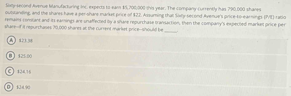 Sixty-second Avenue Manufacturing Inc. expects to earn $5,700,000 this year. The company currently has 790,000 shares
outstanding, and the shares have a per-share market price of $22. Assuming that Sixty-second Avenue's price-to-earnings (P/E) ratio
remains constant and its earnings are unaffected by a share repurchase transaction, then the company's expected market price per
share--if it repurchases 70,000 shares at the current market price--should be _.
A $23.38
B $25.00
C $24.16
D $24.90