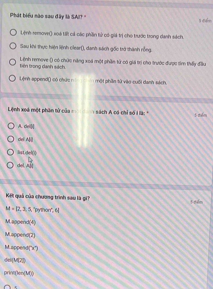 Phát biểu nào sau đây là SAI? *
5 điểm
Lệnh remove() xoá tất cả các phần tử có giá trị cho trước trong danh sách.
Sau khi thực hiện lệnh clear(), danh sách gốc trở thành rỗng.
Lệnh remove () có chức năng xoá một phần tử có giá trị cho trước được tìm thấy đầu
tiên trong danh sách.
Lệnh append() có chức năng chên một phần tử vào cuối danh sách.
Lệnh xoá một phần tử của một danh sách A có chỉ số i là: *
5 điểm
A. del[i]
del A[i]
list.del(i)
del. A|| 
Kết quả của chương trình sau là gì?
5 điểm
M=[2,3,5,''python'',6]
M.append(4)
M.append(2)
M.append (''x'')
del(M[2])
print(len(M))