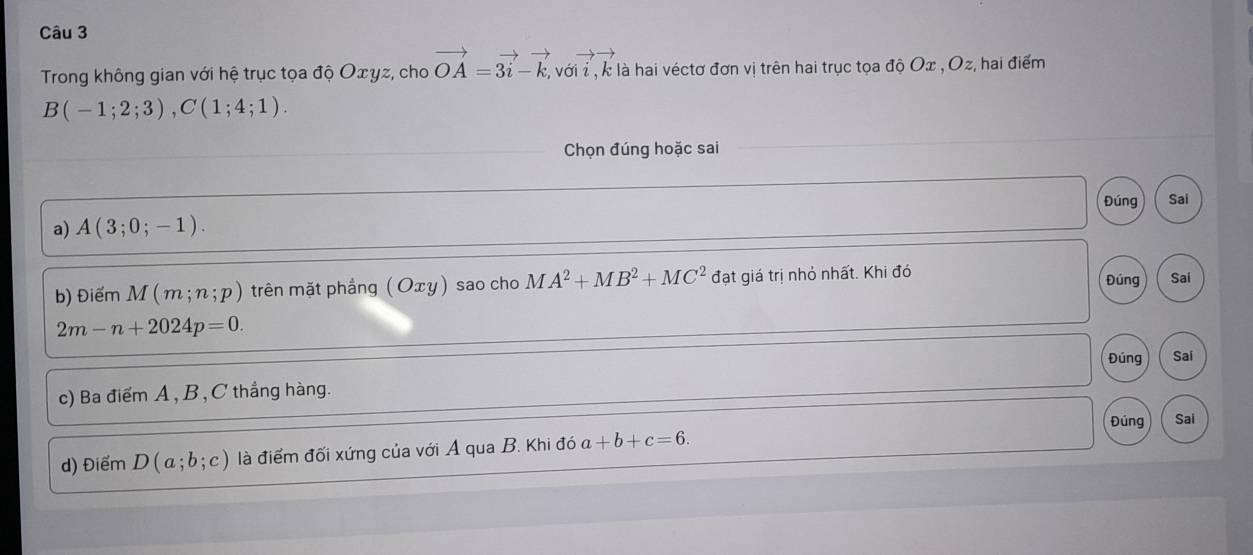 Trong không gian với hệ trục tọa độ Οωγz, cho vector OA=3vector i-vector k, 2, với ỉ, k là hai véctơ đơn vị trên hai trục tọa độ Ox , Oz, hai điểm
B(-1;2;3), C(1;4;1). 
Chọn đúng hoặc sai
Đúng Sai
a) A(3;0;-1). 
b) Điểm M(m;n;p) trên mặt phầng ( Oxγ) sao cho MA^2+MB^2+MC^2 đạt giá trị nhỏ nhất. Khi đó Đúng Sai
2m-n+2024p=0. 
Đúng Sai
c) Ba điểm A , B , C thẳng hàng.
Đúng Sai
d) Điểm D(a;b;c) là điểm đối xứng của với A qua B. Khi đó a+b+c=6.