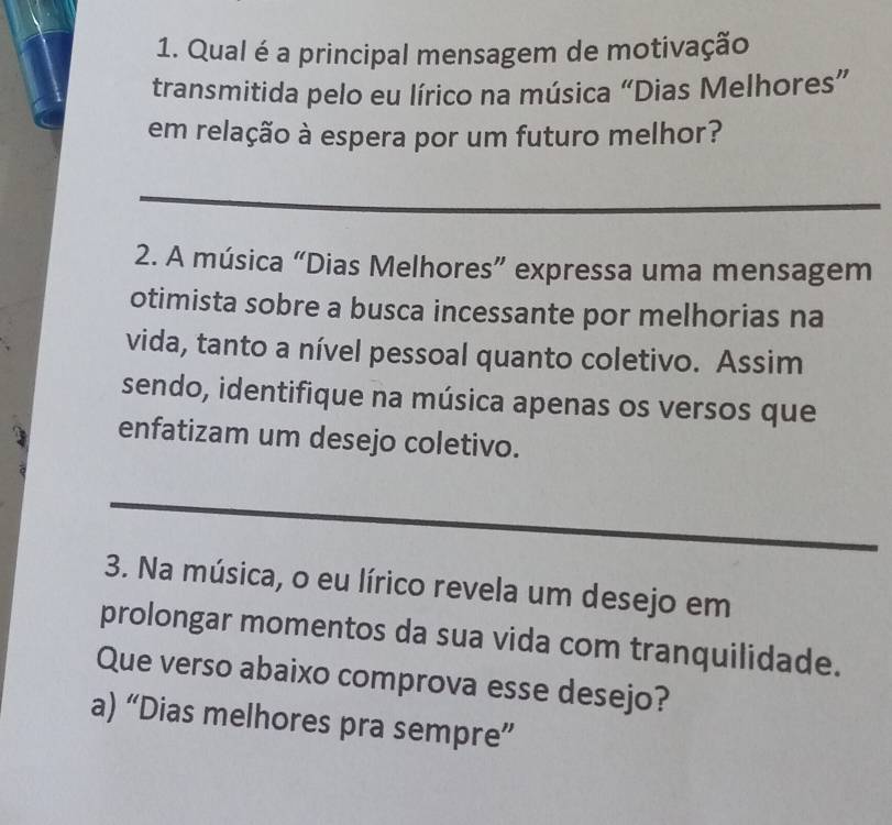 Qual é a principal mensagem de motivação
transmitida pelo eu lírico na música “Dias Melhores”
em relação à espera por um futuro melhor?
_
2. A música “Dias Melhores” expressa uma mensagem
otimista sobre a busca incessante por melhorias na
vida, tanto a nível pessoal quanto coletivo. Assim
sendo, identifique na música apenas os versos que
enfatizam um desejo coletivo.
_
3. Na música, o eu lírico revela um desejo em
prolongar momentos da sua vida com tranquilidade.
Que verso abaixo comprova esse desejo?
a) “Dias melhores pra sempre”