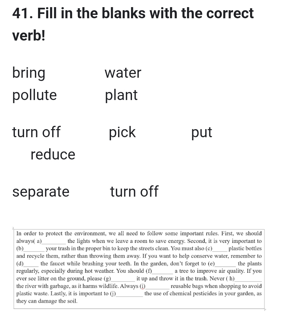 Fill in the blanks with the correct 
verb! 
bring water 
pollute plant 
turn off pick put 
reduce 
separate turn off 
In order to protect the environment, we all need to follow some important rules. First, we should 
always( a)_ the lights when we leave a room to save energy. Second, it is very important to 
(b)_ your trash in the proper bin to keep the streets clean. You must also (c)_ plastic bottles 
and recycle them, rather than throwing them away. If you want to help conserve water, remember to 
(d)_ the faucet while brushing your teeth. In the garden, don’t forget to (e)_ the plants 
regularly, especially during hot weather. You should (f)_ a tree to improve air quality. If you 
ever see litter on the ground, please (g)_ it up and throw it in the trash. Never ( h)_ 
the river with garbage, as it harms wildlife. Always (i)_ reusable bags when shopping to avoid 
plastic waste. Lastly, it is important to (j)_ the use of chemical pesticides in your garden, as 
they can damage the soil.