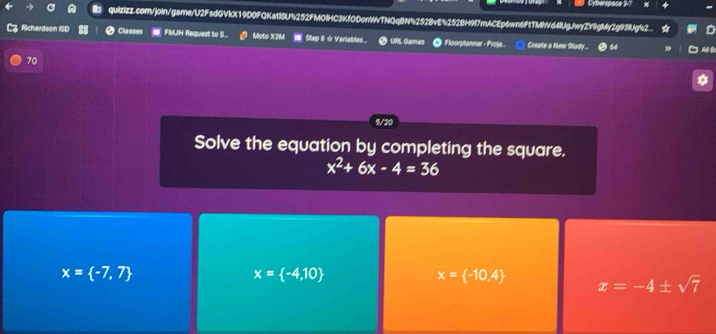Cyberspace 3
quizizz.com/join/game/U2FsdGVKX19D0FQKatl6U%252FMOIHC3KfODonWvTNQqBN%252BvE%252BH9f7mACEp6wn6F1TMhVd4lUgJwyZY9gMy2g93Ug%2.

Richardson ISD Classes FMJH Request to S.. Moto X3M I Step 8 ☆ Verlables... URL Games ◎ Floorplanner - Proje... Create a New Study ... AB
70
5/20
Solve the equation by completing the square.
x^2+6x-4=36
x= -7,7
x= -4,10
x= -10,4 x=-4± sqrt(7)