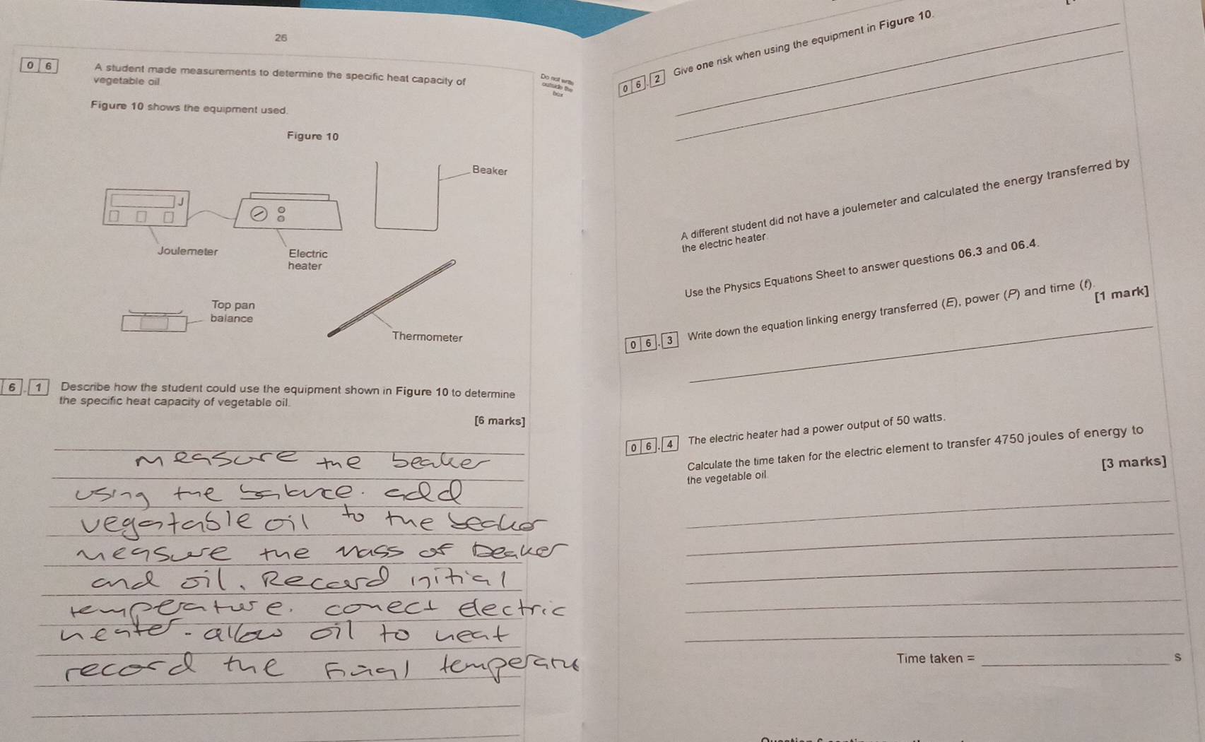 Give one risk when using the equipment in Figure 10 
0 6 A student made measurements to determine the specific heat capacity of 
vegetable oil 
Figure 10 shows the equipment used. 
Figure 10 
_ 
Beaker 
A different student did not have a joulemeter and calculated the energy transferred by 
n 
Joulemeter Electric 
the electric heater 
heater 
Use the Physics Equations Sheet to answer questions 06.3 and 06.4 
[1 mark] 
Top pan 
_ 
0| 6]. 3 Write down the equation linking energy transferred (E), power (P) and tirne (f) 
balance 
Thermometer 
6 1 Describe how the student could use the equipment shown in Figure 10 to determine 
the specific heat capacity of vegetable oil. 
[6 marks] 
0l6 4 The electric heater had a power output of 50 watts. 
Calculate the time taken for the electric element to transfer 4750 joules of energy to 
[3 marks] 
the vegetable oil 
_ 
_ 
_ 
_ 
_ 
Time taken = _S