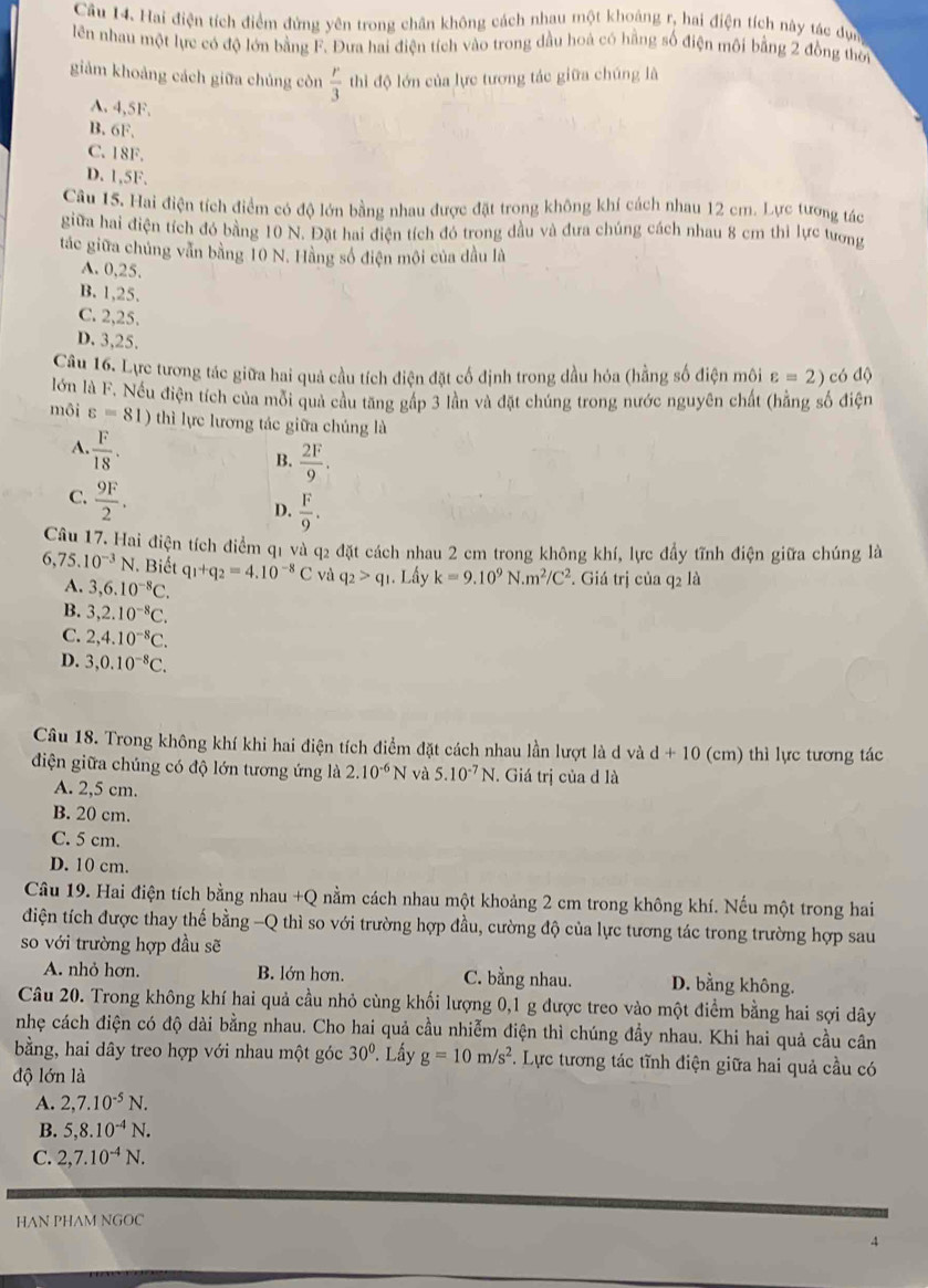 Hai điện tích điểm đứng yên trong chân không cách nhau một khoảng r, hai điện tích này tác dực
lên nhau một lực có độ lớn bằng F. Đưa hai điện tích vào trong đầu hoà có hằng số điện môi bằng 2 đồng thời
giảm khoảng cách giữa chủng còn  r/3  thi độ lớn của lực tương tác giữa chúng là
A. 4,5F.
B. 6F,
C. 18F.
D. 1,5F.
Câu 15. Hai điện tích điểm có độ lớn bằng nhau được đặt trong không khí cách nhau 12 cm. Lực tương tác
giữa hai điện tích đó bằng 10 N. Đặt hai điện tích đó trong dầu và đưa chúng cách nhau 8 cm thi lực tương
tác giữa chủng vẫn bằng 10 N. Hằng số điện mội của dầu là
A. 0,25.
B. 1,25.
C. 2,25.
D. 3,25.
Câu 16. Lực tương tác giữa hai quả cầu tích điện đặt cố định trong dầu hỏa (hằng số điện môi varepsilon =2) có độ
lớn là F. Nếu điện tích của mỗi quả cầu tăng gấp 3 lần và đặt chúng trong nước nguyên chất (hằng số điện
môi varepsilon =81) thì lực lương tác giữa chúng là
A.  F/18 .
B.  2F/9 .
C.  9F/2 .
D.  F/9 .
Câu 17. Hai điện tích điểm q1 và q2 đặt cách nhau 2 cm trong không khí, lực đầy tĩnh điện giữa chúng là
6, 75.10^(-3)N J. Biết q_1+q_2=4.10^(-8)C và q_2>q_1 1. Lấy k=9.10^9N.m^2/C^2. Giá trị của q2 là
A. 3,6.10^(-8)C.
B. 3,2.10^(-8)C.
C. 2,4.10^(-8)C.
D. 3,0.10^(-8)C.
Câu 18. Trong không khí khi hai điện tích điểm đặt cách nhau lần lượt là d và d+10 (cm) thì lực tương tác
điện giữa chúng có độ lớn tương ứng là 2.10^(-6)N và 5.10^(-7)N. Giá trị của d là
A. 2,5 cm.
B. 20 cm.
C. 5 cm.
D. 10 cm.
Câu 19. Hai điện tích bằng nhau +Q nằm cách nhau một khoảng 2 cm trong không khí. Nếu một trong hai
điện tích được thay thế bằng -Q thì so với trường hợp đầu, cường độ của lực tương tác trong trường hợp sau
so với trường hợp đầu sẽ
A. nhỏ hơn. B. lớn hơn. C. bằng nhau. D. bằng không.
Câu 20. Trong không khí hai quả cầu nhỏ cùng khối lượng 0,1 g được treo vào một điểm bằng hai sợi dây
nhẹ cách điện có độ dài bằng nhau. Cho hai quả cầu nhiễm điện thì chúng đầy nhau. Khi hai quả cầu cân
bằng, hai dây treo hợp với nhau một góc 30°. Lấy g=10m/s^2.  Lực tương tác tĩnh điện giữa hai quả cầu có
độ lớn là
A. 2,7.10^(-5)N.
B. 5,8.10^(-4)N.
C. 2,7.10^(-4)N.
HAN PHAM NGOC
4