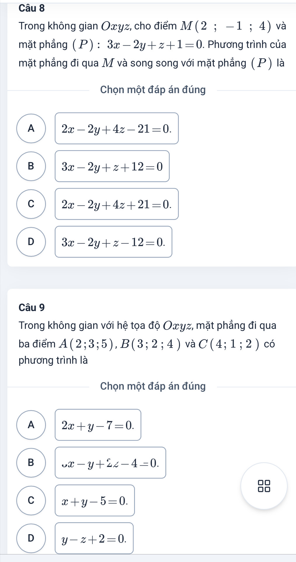 Trong không gian Oxyz, cho điểm M(2;-1;4) và
mặt phẳng ( P) : 3x-2y+z+1=0. Phương trình của
mặt phẳng đi qua M và song song với mặt phẳng (P) là
Chọn một đáp án đúng
A 2x-2y+4z-21=0.
B 3x-2y+z+12=0
C 2x-2y+4z+21=0.
D 3x-2y+z-12=0. 
Câu 9
Trong không gian với hệ tọa độ Oxγz, mặt phẳng đi qua
ba điểm A(2;3;5), B(3;2;4) và C(4;1;2) có
phương trình là
Chọn một đáp án đúng
A 2x+y-7=0.
B _v-y+2zz-4z-4=0. 
00
□□
C x+y-5=0.
D y-z+2=0.