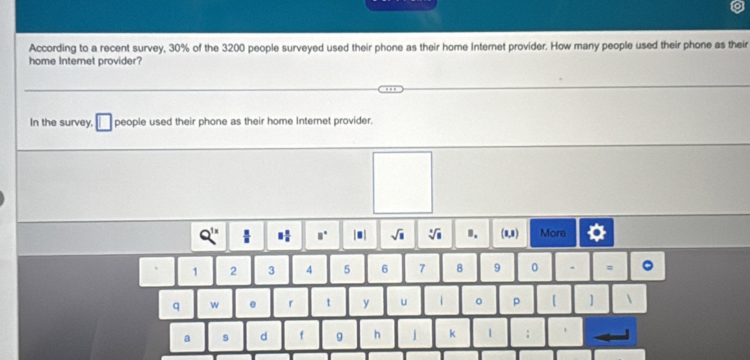 According to a recent survey, 30% of the 3200 people surveyed used their phone as their home Internet provider. How many people used their phone as their 
home Internet provider? 
In the survey, people used their phone as their home Internet provider.
Q^(1x)  □ /□   □  □ /□   □° sqrt(□ ) sqrt[□](□ ) 1. (0,8) Mora
1 2 3 4 5 6 7 8 9 0 = 
q w r t y u 0 p 【 ] 
a s d f g h j k 1 ;