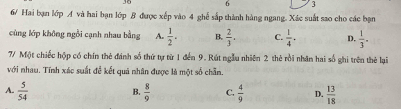 36
6
3
6/ Hai bạn lớp A và hai bạn lớp B được xếp vào 4 ghể sắp thành hàng ngang. Xác suất sao cho các bạn
cùng lớp không ngồi cạnh nhau bằng A.  1/2 . B.  2/3 . C.  1/4 . D.  1/3 . 
7/ Một chiếc hộp có chín thẻ đánh số thứ tự từ 1 đến 9. Rút ngẫu nhiên 2 thẻ rồi nhân hai số ghi trên thẻ lại
với nhau. Tính xác suất đề kết quả nhân được là một số chẵn.
A.  5/54   8/9   4/9  D.  13/18 
B.
C.