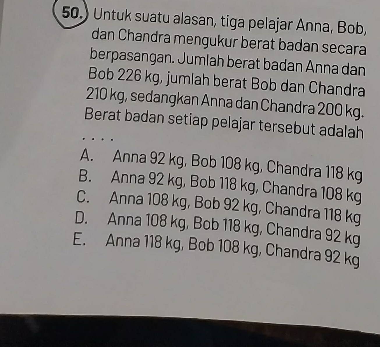 50.) Untuk suatu alasan, tiga pelajar Anna, Bob,
dan Chandra mengukur berat badan secara
berpasangan. Jumlah berat badan Anna dan
Bob 226 kg, jumlah berat Bob dan Chandra
210 kg, sedangkan Anna dan Chandra 200 kg.
Berat badan setiap pelajar tersebut adalah
A. Anna 92 kg, Bob 108 kg, Chandra 118 kg
B. Anna 92 kg, Bob 118 kg, Chandra 108 kg
C. Anna 108 kg, Bob 92 kg, Chandra 118 kg
D. Anna 108 kg, Bob 118 kg, Chandra 92 kg
E. Anna 118 kg, Bob 108 kg, Chandra 92 kg