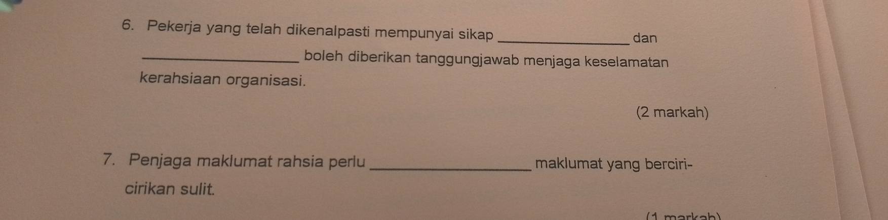 Pekerja yang telah dikenalpasti mempunyai sikap_ 
dan 
_boleh diberikan tanggungjawab menjaga keselamatan 
kerahsiaan organisasi. 
(2 markah) 
7. Penjaga maklumat rahsia perlu _maklumat yang berciri- 
cirikan sulit.