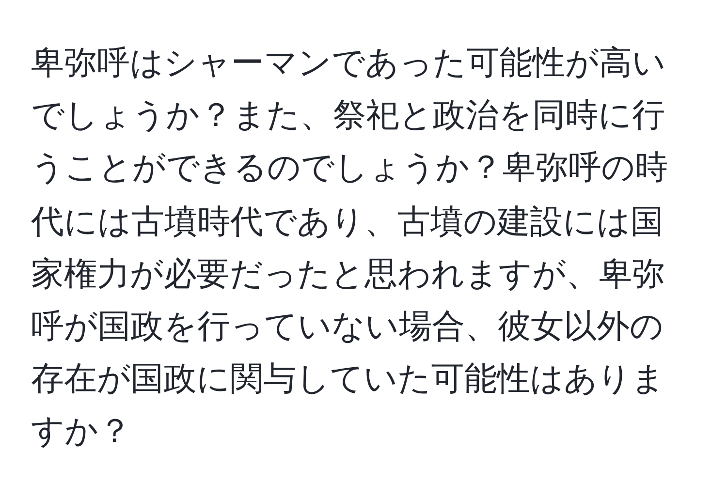 卑弥呼はシャーマンであった可能性が高いでしょうか？また、祭祀と政治を同時に行うことができるのでしょうか？卑弥呼の時代には古墳時代であり、古墳の建設には国家権力が必要だったと思われますが、卑弥呼が国政を行っていない場合、彼女以外の存在が国政に関与していた可能性はありますか？