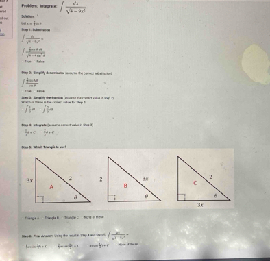 eed Problem: Integrate: ∈t  dx/sqrt(4-9x^2) 
x ovt Solution: '
m_1= 2/3 sin θ
Snep 1: Substitation
0
∈t  dx/x^2-8x^2 =
∈t frac _4m+n|sqrt(4-4m^2)
Tre - Talss
tnep 2: Simpify dsnominator (assume the comect suistnution)
∈t frac  1/2 cos xdxcos x
Trum Talss
Which of these is the comect value for Step 3 S0ep 3. Sampify the fraction Iioume the comect valve in 1rxp 2
J =J=∈t  = 
Step 4: Integrate (assume-conect varie in Shup 3)
 1/2 a+c□  2/3 a+c
Dep S. Which Triangle to war?
Triangle A Triangle B Tnangle C hors of these
Stap Br Fisal Avewer: Ssing the resull in Se 4 and Strp S ∈t frac dxx^((t-t)^2)=
f n  1/7 / 4  3/2 b+c  1/2 b+c None of thas