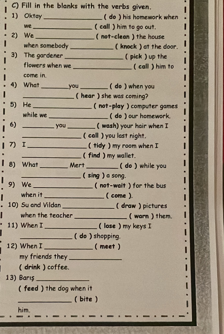 Fill in the blanks with the verbs given. 
1) Oktay _( do ) his homework when 
we_ ( call ) him to go out. 
2) We_ ( not-clean ) the house 
when somebody _( knock ) at the door. 
3) The gardener _( pick ) up the 
flowers when we_ ( call ) him to 
come in. 
4) What _you_ ( do ) when you 
_( hear ) she was coming? 
5) He_ ( not-play ) computer games 
while we _( do ) our homework. 
6) _you _( wash) your hair when I 
_( call ) you last night. 
7) I _( tidy ) my room when I 
_( find ) my wallet. 
8) What_ Mert _( do ) while you 
_( sing ) a song. 
9) We_ ( not-wait ) for the bus 
when it_ ( come ). 
10) Su and Vildan _( draw ) pictures 
when the teacher _( warn ) them. 
11) When I _( lose) my keys I 
_( do ) shopping. 
12) When I_ ( meet ) 
my friends they_ 
( drink ) coffee. 
13) Barış_ 
( feed ) the dog when it 
_( bite ) 
him.