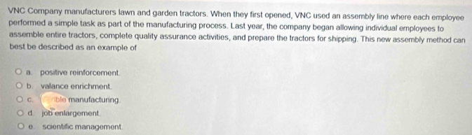 VNC Company manufacturers lawn and garden tractors. When they first opened, VNC used an assembly line where each employee
performed a simple task as part of the manufacturing process. Last year, the company began allowing individual employees to
assemble entire tractors, complete quality assurance activities, and prepare the tractors for shipping. This new assembly method can
best be described as an example of
a. positive reinforcement.
b valance enrichment.
c. ble manufacturing.
d job enlargement.
e scientific management.