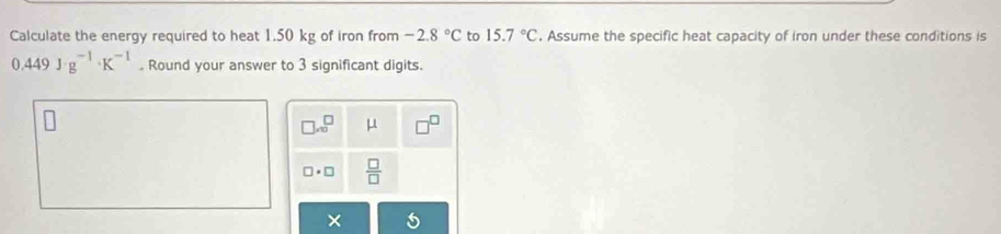 Calculate the energy required to heat 1.50 kg of iron from -2.8°C to 15.7°C. Assume the specific heat capacity of iron under these conditions is
0.449J· g^(-1)· K^(-1). Round your answer to 3 significant digits.
□ .sqrt(□ ) μ
□ · □  □ /□  
×