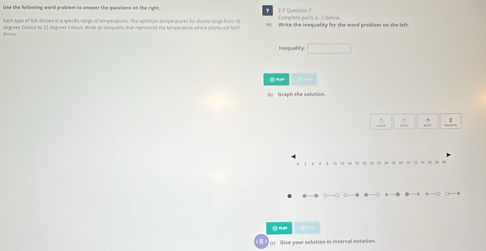 Use the following word problem to answer the questions on the right. 2.7 Question 7 
7 
Each type of fish thrives in a specific range of temperatures. The optimum temperatures for sharks range from 18 Complete parts a - c below
degrees Celsius to 22 degrees Celsius. Write an inequality that represents the temperature where sharks will NOT (a) Write the inequality for the word problem on the left. 
thrive 
Inequality: 
O PLAY 
(b) Graph the solution. 
O PLAY 
(c) Give your solution in interval notation.