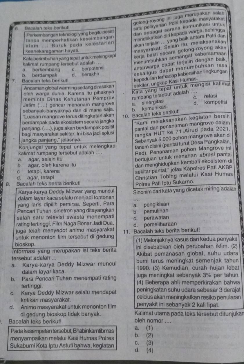 a
gotong-royong ini juga merupakan salah
6. Bacalah teks berikut!
satu pelayanan Polri kepada masyaraka
dan sebagai sarana komunikasi untuk 
Perkembangan teknologi yang begitu pesat
tanpa memperhatikan keseimbangan
mendekatkan diri kepada warga, sehingga
alam .... Buruk pada kelestarian
akan terjalin ... yang baik antara Polri dan
keanekaragaman hayati.
masyarakat. Selain itu, melaksanakan
Kata berimbuhan yang tepat untuk melengkapi kerja bakti secara gotong-royong akan
kalimat rumpang tersebut adalah ...
menumbuhkan semangat kebersamaan
a. berkembang c. berpotensi antarwarga dapat terjalin dengan baik.
b. berdampak d. berakhir
sekaligus dapat menumbuhkan rasa
7. Bacalah teks berikut!
kepedulian terhadap kebersihan lingkungan
Ancaman global warming sedang dirasakan sekitar, ungkap Kasi Humas.
oleh warga dunia. Karena itu pihaknya Kata yang tepat untuk mengisi kalimat
meminta Dinas Kehutanan Pemprov rumpang tersebut adalah ....
Jatim (....) gencar menanam mangrove a. sinergitas c. relasi
sebanyak-banyaknya dan di mana saja. b. komunikasi d. kompetisi
'Luasan mangrove terus ditingkatan akan 10. Bacalah teks berikut!
berdampak pada ekosistem secara jangka “Kami melaksanakan kegiatan bersih
panjang. (…), juga akan berdampak positif
pantai dan penanaman mangrove dalam
bagi masyarakat sekitar. Ini bisa jadi solusi
rangka HUT ke 71 Airud pada 2021.
jangka panjang," jelasnya.
Sebanyak 5.000 pohon mangrove akan di
Konjungsi yang tepat untuk melengkapi tanam disini (pantai turut Desa Pangkalan,
kalimat rumpang tersebut adalah ....
Red). Penanaman pohon Mangrove ini
a. agar, selain itu
b. agar, oleh karena itu bertujuan untuk menahan abrasi pantai
dan menghidupkan kembali ekosistem di
c tetapi, karena
sekitar pantai," jelas Kapolres Pati AKBP
d. agar, tetapi
Christian Tobing melalui Kasi Humas
8. Bacalah teks berita berikut!
Polres Pati lptu Sukarno.
Karya-karya Deddy Mizwar yang muncul Sinonim dari kata yang dicetak miring adalah
dalam layar kaca selalu menjadi tontonan
yang laris dipilih pemirsa. Seperti, Para . . 
Pencari Tuhan, sinetron yang ditayangkan a. pengikisan
b. pemulihan
salah satu televisi swasta menempati c. perawatan
rating tertinggi. Film Naga Bonar Jadi Dua, d. pemeliharaan
juga telah menyedot animo masyarakat 11. Bacalah teks berita berikut!
untuk menonton film tersebut di gedung
bioskop. (1) Melonjaknya kasus dari kedua penyakit
ini disebabkan oleh perubahan iklim. (2)
Informasi yang merupakan isi teks berita Akibat pemanasan global, suhu udara
tersebut adalah ...
a. Karya-karya Deddy Mizwar muncul bumi terus meningkat semenjak tahun
1990. (3) Kemudian, curah hujan lebat
dalam layar kaca.
b. Para Pencari Tuhan menempati rating juga meningkat sebanyak 3% per tahun.
(4) Beberapa ahli memperkirakan bahwa
tertinggi.
c. Karya Deddy Mizwar selalu mendapat peningkatan suhu udara sebesar 3 derajat
kritikan masyarakat.
celcius akan meningkatkan resiko penularan
d. Animo masyarakat untuk menonton film penyakit ini sebanyak 2 kali lipat.
di gedung bioskop tidak banyak. Kalimat utama pada teks tersebut ditunjukar
. Bacalah teks berikut! oleh nomor ....
Pada kesempatan tersebut, Bhabinkamtibmas a. (1)
menyampaikan melalui Kasi Humas Polres b. (2)
Sukabumi Kota Iptu Astuti bahwa, kegiatan c. (3)
d. (4)