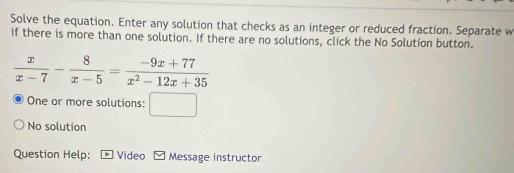 Solve the equation. Enter any solution that checks as an integer or reduced fraction. Separate w 
if there is more than one solution. If there are no solutions, click the No Solution button.
 x/x-7 - 8/x-5 = (-9x+77)/x^2-12x+35 
One or more solutions: □ 
No solution 
Question Help: Video Message instructor