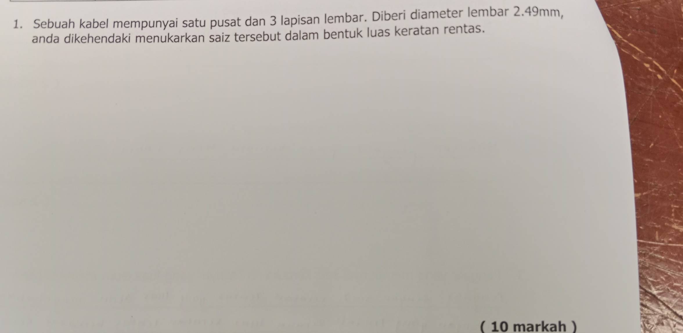 Sebuah kabel mempunyai satu pusat dan 3 lapisan lembar. Diberi diameter lembar 2.49mm, 
anda dikehendaki menukarkan saiz tersebut dalam bentuk luas keratan rentas. 
( 10 markah)