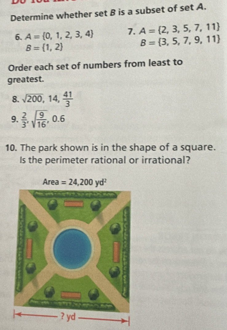 Determine whether set B is a subset of set A.
6. A= 0,1,2,3,4 7. A= 2,3,5,7,11
B= 1,2
B= 3,5,7,9,11
Order each set of numbers from least to
greatest.
8. sqrt(200),14, 41/3 
9.  2/3 ,sqrt(frac 9)16,0.6
10. The park shown is in the shape of a square.
Is the perimeter rational or irrational?