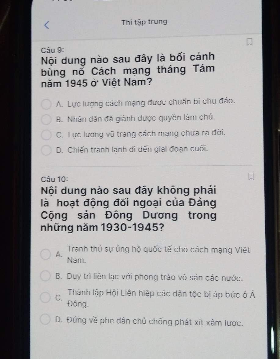 Thi tập trung
Câu 9:
Nội dung nào sau đây là bối cảnh
bùng nổ Cách mạng tháng Tám
năm 1945 ở Việt Nam?
A. Lực lượng cách mạng được chuẩn bị chu đáo.
B. Nhân dân đã giành được quyền làm chủ.
C. Lực lượng vũ trang cách mạng chưa ra đời.
D. Chiến tranh lạnh đi đến giai đoạn cuối.
Câu 10:
Nội dung nào sau đây không phải
là hoạt động đối ngoại của Đảng
Cộng sản Đông Dương trong
những năm 1930-1945?
Tranh thủ sự ủng hộ quốc tế cho cách mạng Việt
A.
Nam.
B. Duy trì liên lạc với phong trào vô sản các nước.
C. Thành lập Hội Liên hiệp các dân tộc bị áp bức ở Á
Đông.
D. Đứng về phe dân chủ chống phát xít xâm lược.