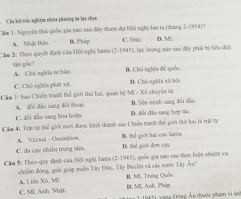 Câu hồi trắc nghiệm nhiêu phương ăn lựa chọa
Cầu 1: Nguyên thủ quốc gia nào sau đây tham dự Hội nghị Ian ta (tháng 2-1954)?
A. Nhật Bản. B. Pháp. C. Đức. D. MT
Câu 2: Theo quyết định của Hội nghị Ianta (2-1945), lực lượng nào sau đây phải bị tiêu diệt
tận gốc?
A. Chủ nghĩa tư bản B. Chủ nghĩa để quốc.
C. Chủ nghĩa phát xit. D. Chủ nghĩa xã hội
Câu 3: Sau Chiến tranh thế giới thứ hai, quan hệ Mĩ - Xô chuyển từ
A. đối đầu sang đổi thoại. B, liên minh sang đổi đầu.
C. đổi đầu sang hòa hoãn. D. đổi đầu sang hợp tác
Câu 4: Trật tự thể giới mới được hình thành sau Chiến tranh thể giới thứ hai là trật tự
A. Vécxai - Oasinhton. B. thể giới hai cực lanta.
C. đa cực nhiều trung tâm D. thể giới đơn cực
Cầu 5: Theo quy định của Hội nghị Ianta (2-1945), quốc gia nào sau thực hiện nhiệm vụ
chiếm đóng, giải giáp miền Tây Đức, Tây Beclin và các nước Tây Âu?
A. Liên Xô, Mī. B. Mĩ, Trung Quốc
C. Mĩ, Anh. Nhật D. Mĩ, Anh, Pháp.
( 2: 1945), vùng Đông Âu thuộc phạm vi ảnh