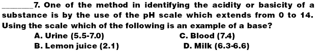 One of the method in identifying the acidity or basicity of a
substance is by the use of the pH scale which extends from 0 to 14.
Using the scale which of the following is an example of a base?
A. Urine (5.5-7.0) C. Blood (7.4)
B. Lemon juice (2.1) D. Milk (6.3-6.6)