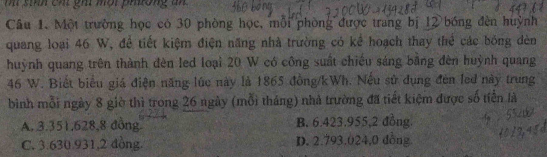 mí sinh cht ghi một phường ăn
Câu 1. Một trường học có 30 phòng học, mỗi phòng được trang bị 12 bóng đèn huỳnh
quang loại 46 W, đề tiết kiệm điện năng nhà trường có kể hoạch thay thể các bóng đèn
huỳnh quang trên thành đèn led loại 20 W có công suất chiếu sáng bằng đèn huỳnh quang
46 W. Biết biểu giá điện năng lúc này là 1865 đồng/ kWh. Nếu sử dụng đèn led này trung
bình mỗi ngày 8 giờ thì trong 26 ngày (mỗi tháng) nhà trường đã tiết kiệm được số tiền là
A. 3.351.628, 8 đồng. B. 6.423. 955, 2 đồng.
C. 3.630.931, 2 đồng. D. 2.793.024, 0 dồng