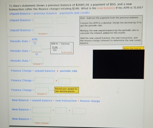 7.) Alex's statement shows a previous balance of $2683.24, a payment of $50, and a new 
transaction (after the finance charge) totaling $246. What is his new balance if his APR is 15.6%? 
Unpaid Balance = previous balance - payments and credits 
Unpald Balance =□ Hint: Subtract the payment from the previous balance. 
Convert the APR to a decimal. Divide the decimal by 12 to 
get the periodic rate 
Unpaid Balance =□ □ Multiply the new umpaid balance by the periodic rate to 
calculate the interest added for this month 
Add the new unpaid balance, the new transaction, and 
Periodic Rate = APR/12  ADHC% ->Docima balance. the finance charge (interest) to determine the new curent 
Periodi Rate= □ /12   (15.6% )/100 =□
Move this bax to 
Periodic Rate =□
Finance Charge = unpaid balance x periodic rate 
Finance Charge =□ * □
Finance Charge =□ Round your answer to two decimal places 
New Balance = unpaid balance + new transaction + finance charge 
New Balance =□ +□
New Balance =□ 0...,...)