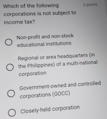 Which of the following 2 points
corporations is not subject to
income tax?
Non-profit and non-stock
educational institutions
Regional or area headquarters (in
the Philippines) of a multi-national
corporation
Government-owned and controlled
corporations (GOCC)
Closely-held corporation