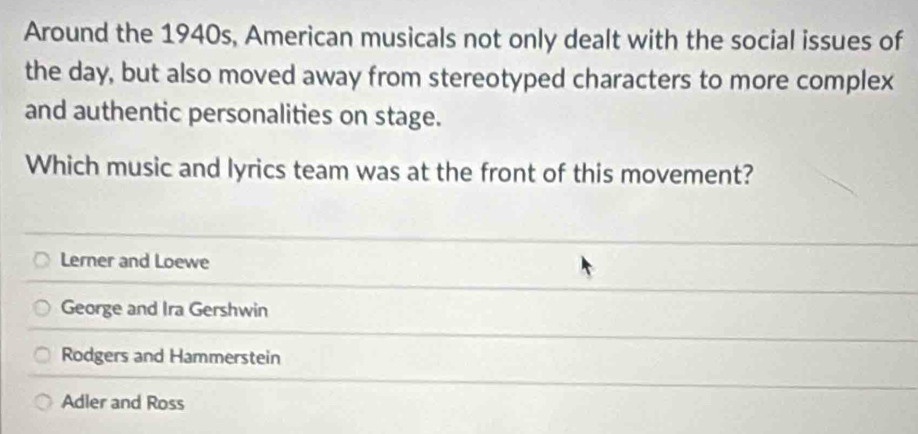 Around the 1940s, American musicals not only dealt with the social issues of
the day, but also moved away from stereotyped characters to more complex
and authentic personalities on stage.
Which music and lyrics team was at the front of this movement?
Lerner and Loewe
George and Ira Gershwin
Rodgers and Hammerstein
Adler and Ross