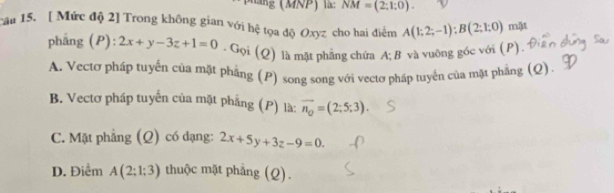 hăng (MNP) là: NM=(2;1;0). 
cai 15. [ Mức độ 2] Trong không gian với hệ tọa độ Oxyz cho hai điểm A(1;2;-1); B(2;1;0) mặt
phẳng (P): 2x+y-3z+1=0. Gọi (Q) là mặt phẳng chứa A; B và vuông góc với (P).
A. Vectơ pháp tuyến của mặt phẳng (P) song song với vectơ pháp tuyển của mặt phẳng (Q)
B. Vectơ pháp tuyến của mặt phẳng (P) là: vector n_Q=(2;5;3).
C. Mặt phẳng ; (Q) có đạng: 2x+5y+3z-9=0.
D. Điểm A(2;1;3) thuộc mặt phẳng (Q).