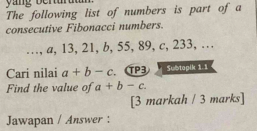 The following list of numbers is part of a
consecutive Fibonacci numbers.
…, a, 13, 21, b, 55, 89, c, 233, …
Cari nilai a+b-c TP3 Subtopik 1.1
Find the value of a+b-c. 
[3 markah / 3 marks]
Jawapan / Answer :