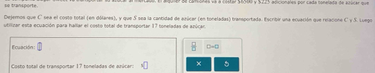 se transporte. al al merc2d0, El alguiar da camiones va a costar $6500 y $225 adicionales por cada tonelada de azúcar que 
Dejemos que C sea el costo total (en dólares), y que S sea la cantidad de azúcar (en toneladas) transportada. Escribir una ecuación que relacione C y S. Luego 
utilizar esta ecuación para hallar el costo total de transportar 17 toneladas de azúcar. 
Ecuación:  □ /□   □ =□
Costo total de transportar 17 toneladas de azúcar: ×