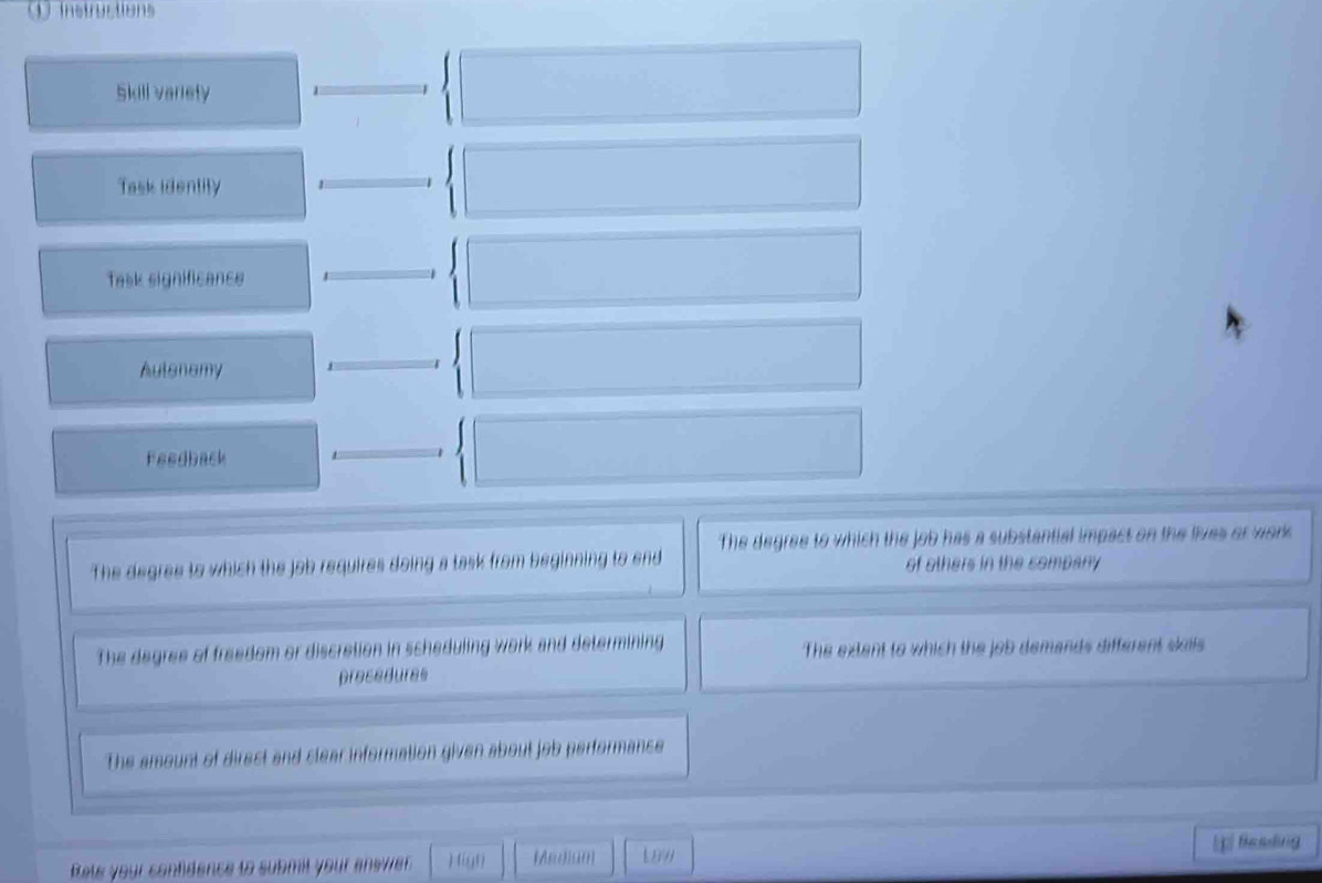 Skill variety
Task identity
Task significance
Autanamy
Feedback
The degree to which the job has a substantial impact on the lives or work 
The degree to which the job requires doing a task from beginning to end of others in the sompany 
The degree of freedom or discretion in scheduling work and determining The extent to which the job demands different skills 
precedures
The amount of direst and slear information given about job performance
Beading
Rete your confidence to submil your answer Hign (edian Law