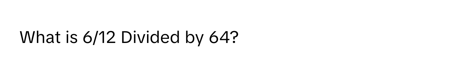 What is 6/12 Divided by 64?